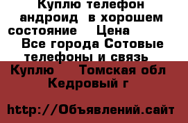 Куплю телефон андроид, в хорошем состояние  › Цена ­ 1 000 - Все города Сотовые телефоны и связь » Куплю   . Томская обл.,Кедровый г.